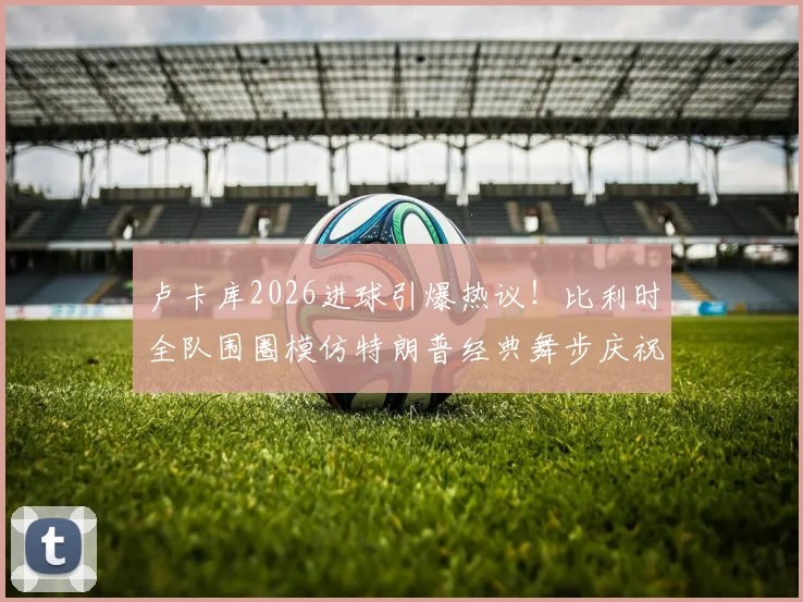 卢卡库2026进球引爆热议！比利时全队围圈模仿特朗普经典舞步庆祝，趣味瞬间全解析