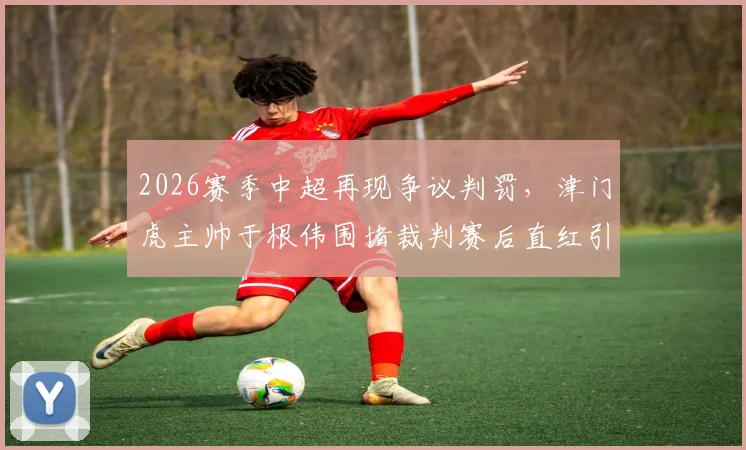 2026赛季中超再现争议判罚，津门虎主帅于根伟围堵裁判赛后直红引热议