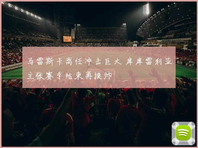 马雷斯卡离任冲击巨大 库库雷利亚主张赛季结束再换帅