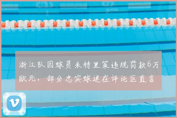 浙江队因球员米特里策违规罚款6万欧元，部分忠实球迷在评论区直言处罚不合理引热议