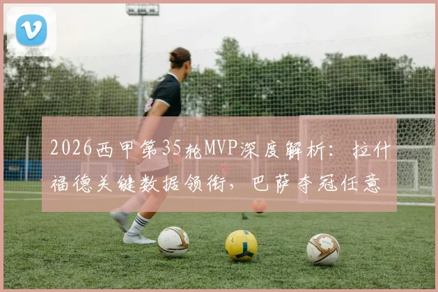 2026西甲第35轮MVP深度解析：拉什福德关键数据领衔，巴萨夺冠任意球战术复盘，附雷速评选规则详解