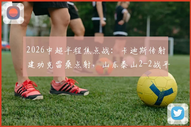 2026中超半程焦点战：卡迪斯传射建功克雷桑点射，山东泰山2-2战平武汉三镇全场技术统计