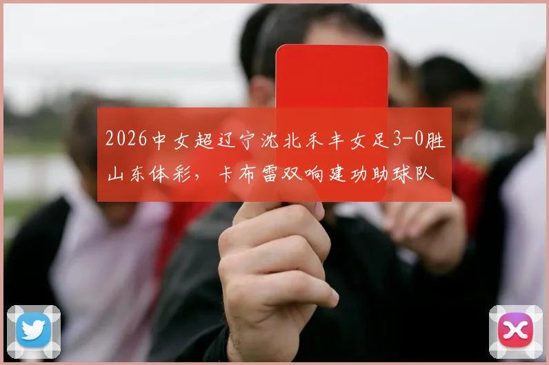 2026中女超辽宁沈北禾丰女足3-0胜山东体彩，卡布雷双响建功助球队连胜，附最新积分榜与赛事前瞻