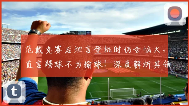 范戴克赛后坦言登机时仍会恼火，直言踢球不为输球！深度解析其领袖心态与2026荷兰队前景