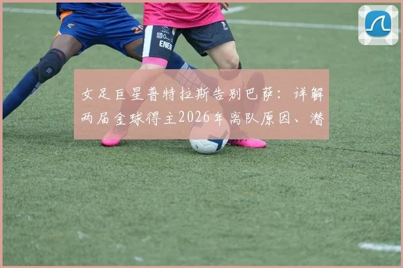 女足巨星普特拉斯告别巴萨：详解两届金球得主2026年离队原因、潜在下家及14年红蓝生涯数据回顾