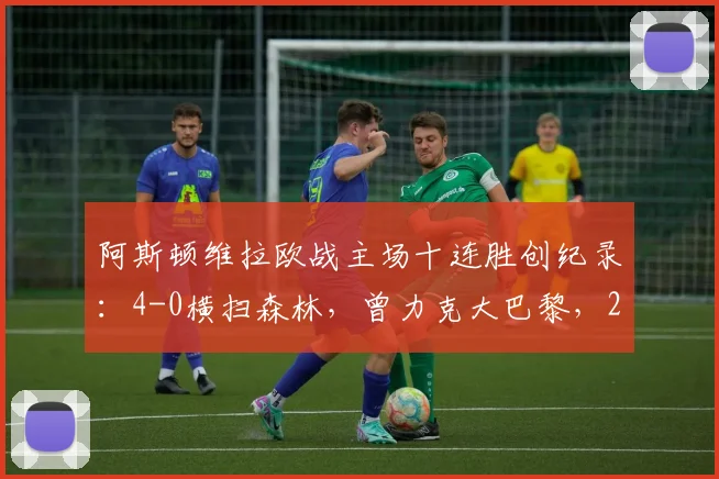 阿斯顿维拉欧战主场十连胜创纪录：4-0横扫森林，曾力克大巴黎，2026年强势表现全解析