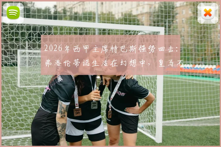 2026年西甲主席特巴斯强势回击：弗洛伦蒂诺生活在幻想中，皇马不能靠谎言前行