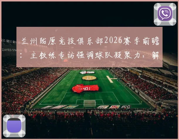 兰州陇原竞技俱乐部2026赛季前瞻：主教练专访强调球队凝聚力，解析本土职业足球发展现状