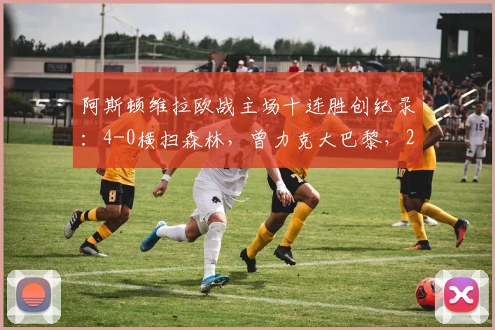 阿斯顿维拉欧战主场十连胜创纪录：4-0横扫森林，曾力克大巴黎，2026年强势表现全解析