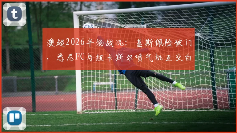 澳超2026半场战况：基斯佩险破门，悉尼FC与纽卡斯尔喷气机互交白卷，半场数据深度解读