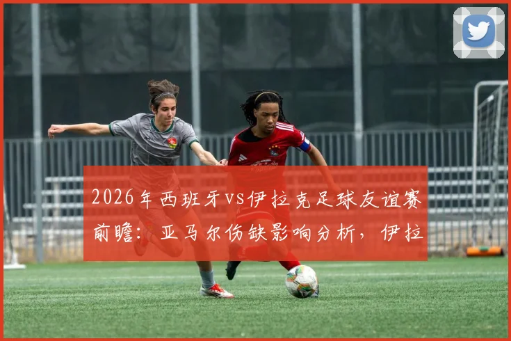 2026年西班牙vs伊拉克足球友谊赛前瞻:亚马尔伤缺影响分析,伊拉克赛前严格管理备战策略解读