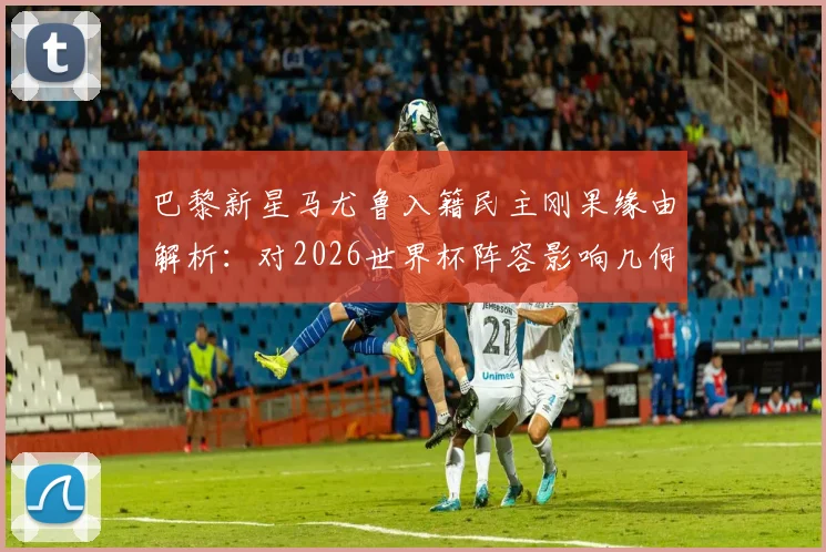 巴黎新星马尤鲁入籍民主刚果缘由解析：对2026世界杯阵容影响几何？非洲球队归化成趋势