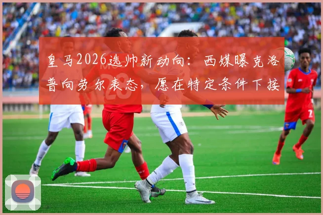 皇马2026选帅新动向：西媒曝克洛普向劳尔表态，愿在特定条件下接手，引发球迷热议