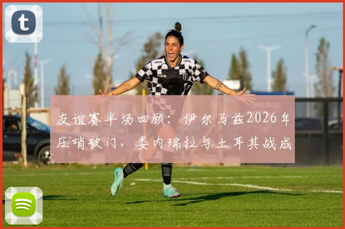 友谊赛半场回顾：伊尔马兹2026年压哨破门，委内瑞拉与土耳其战成1-1平局