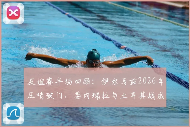 友谊赛半场回顾：伊尔马兹2026年压哨破门，委内瑞拉与土耳其战成1-1平局
