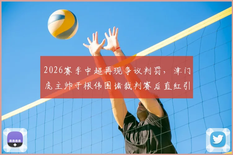 2026赛季中超再现争议判罚,津门虎主帅于根伟围堵裁判赛后直红引热议
