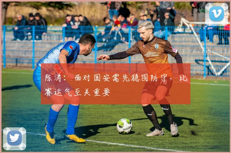 陈涛：面对国安需先稳固防守，比赛运气至关重要