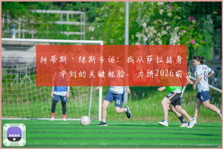 柯蒂斯·琼斯专访：我从萨拉赫身上学到的关键经验，力拼2026前为他赢一座冠军