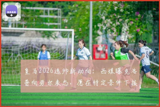 皇马2026选帅新动向:西媒曝克洛普向劳尔表态,愿在特定条件下接手,引发球迷热议