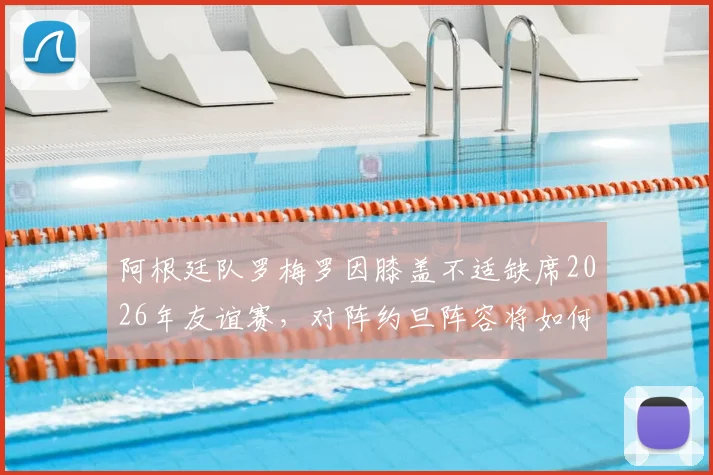 阿根廷队罗梅罗因膝盖不适缺席2026年友谊赛，对阵约旦阵容将如何调整？