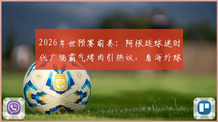 2026年世预赛前奏：阿根廷球迷时代广场霸气烤肉引热议，看海外球迷如何花式应援主队