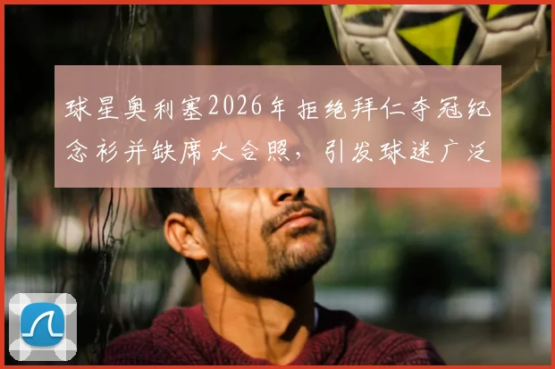 球星奥利塞2026年拒绝拜仁夺冠纪念衫并缺席大合照,引发球迷广泛讨论与批评