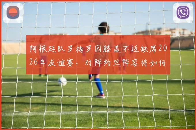 阿根廷队罗梅罗因膝盖不适缺席2026年友谊赛,对阵约旦阵容将如何调整?