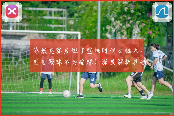 范戴克赛后坦言登机时仍会恼火,直言踢球不为输球!深度解析其领袖心态与2026荷兰队前景