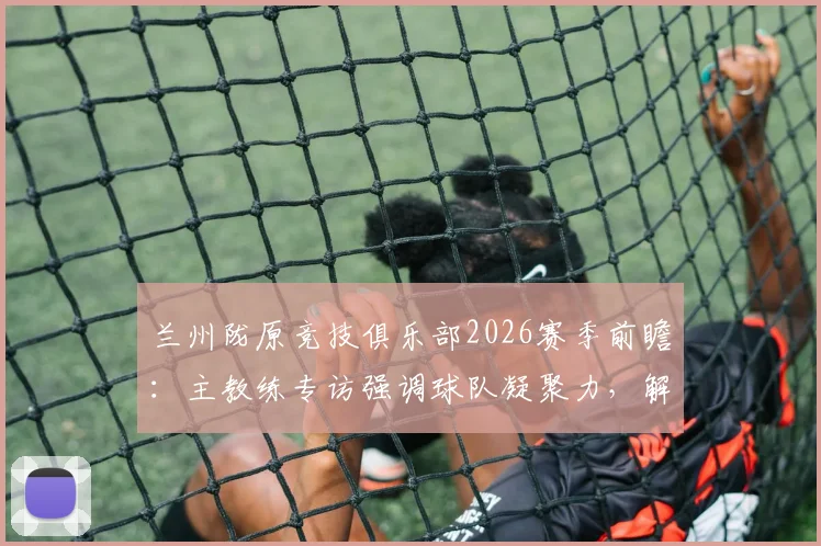 兰州陇原竞技俱乐部2026赛季前瞻：主教练专访强调球队凝聚力，解析本土职业足球发展现状