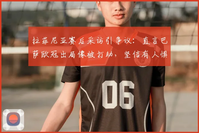 拉菲尼亚赛后采访引争议：直言巴萨欧冠出局像被打劫，坚信有人惧怕球队2026年晋级