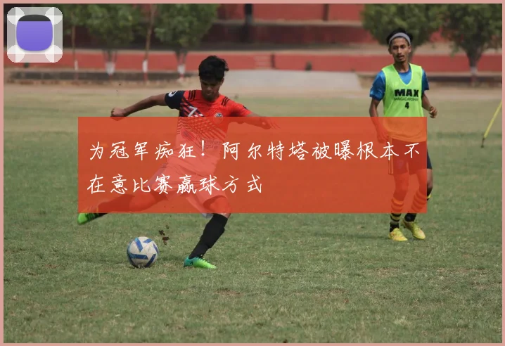 为冠军痴狂！阿尔特塔被曝根本不在意比赛赢球方式