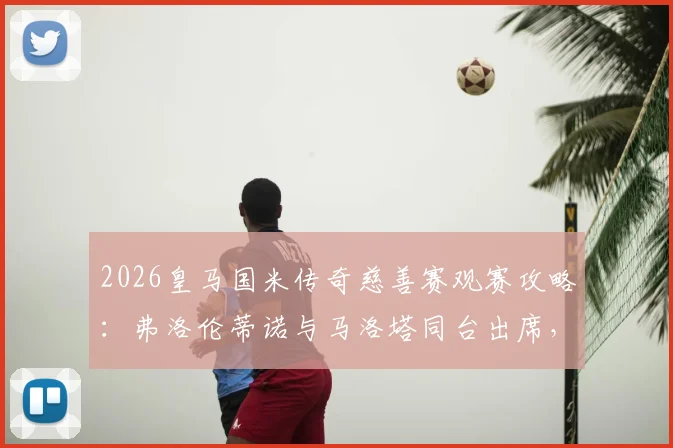 2026皇马国米传奇慈善赛观赛攻略:弗洛伦蒂诺与马洛塔同台出席,门票价格及球员阵容全解析