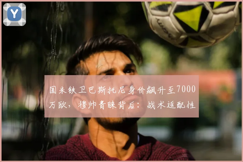国米铁卫巴斯托尼身价飙升至7000万欧，穆帅青睐背后：战术适配性与转会市场的博弈
