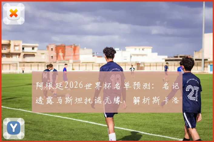 阿根廷2026世界杯名单预测：名记透露马斯坦托诺无缘，解析斯卡洛尼中场人选及落选原因