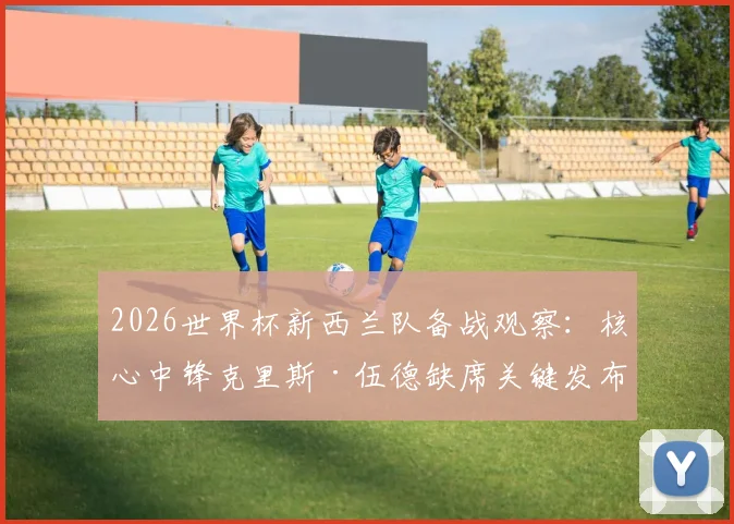 2026世界杯新西兰队备战观察：核心中锋克里斯·伍德缺席关键发布会，球队伤病状况与战术备选方案分析
