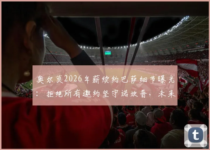 奥尔莫2026年薪续约巴萨细节曝光：拒绝所有邀约坚守诺坎普，未来薪水与留队原因解析
