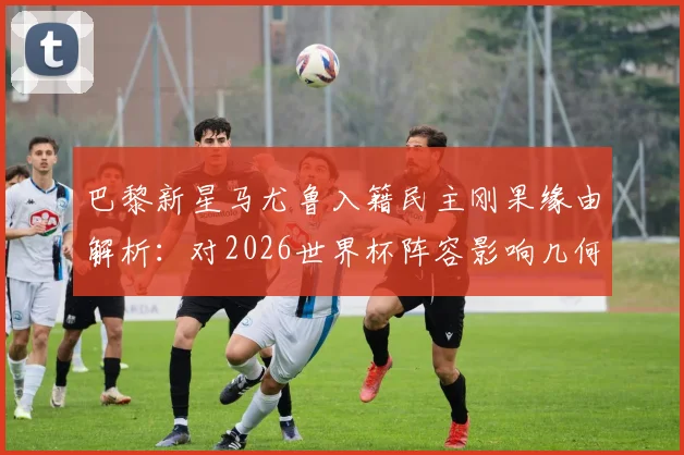 巴黎新星马尤鲁入籍民主刚果缘由解析：对2026世界杯阵容影响几何？非洲球队归化成趋势