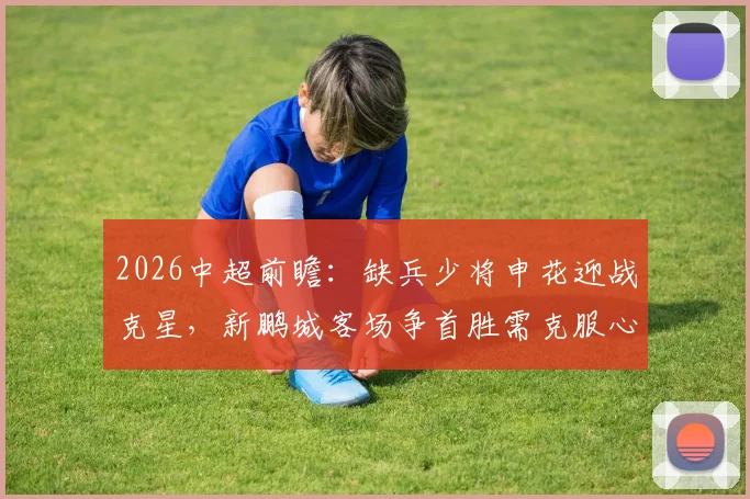 2026中超前瞻:缺兵少将申花迎战克星,新鹏城客场争首胜需克服心魔