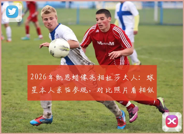 2026年凯恩蜡像亮相杜莎夫人:球星本人亲临参观,对比照片看相似度究竟如何