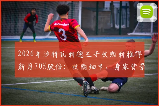 2026年沙特瓦利德王子收购利雅得新月70%股份:收购细节、身家背景及对球队未来影响解读