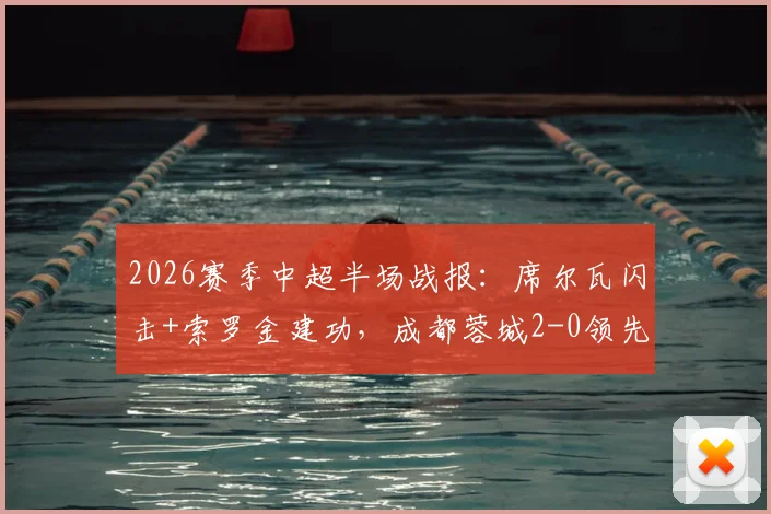 2026赛季中超半场战报：席尔瓦闪击+索罗金建功，成都蓉城2-0领先青岛西海岸，视频集锦回放