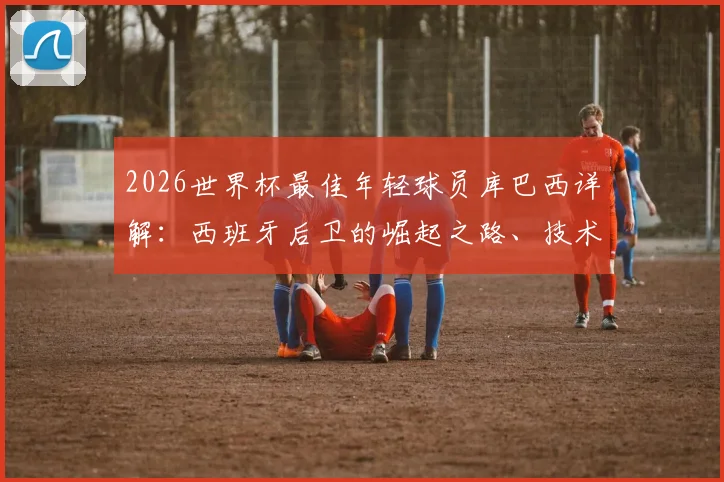 2026世界杯最佳年轻球员库巴西详解：西班牙后卫的崛起之路、技术特点与未来前景展望