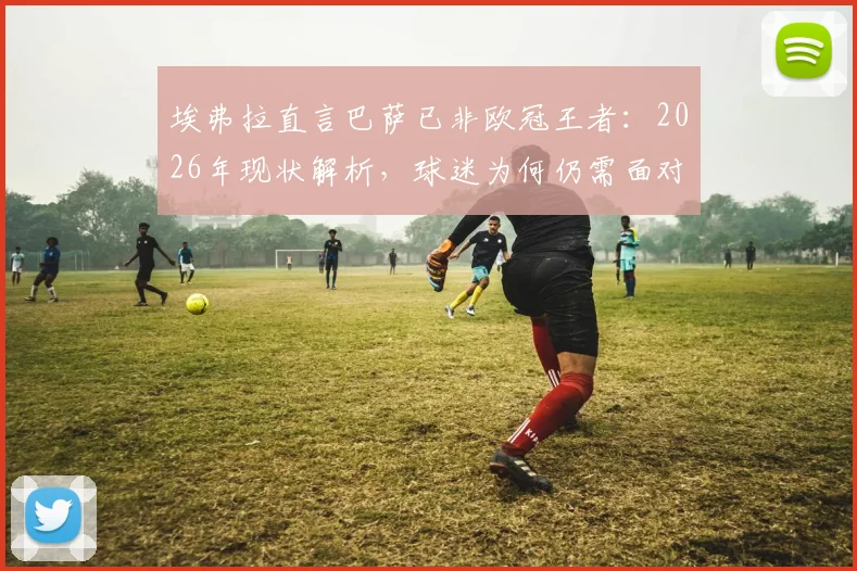 埃弗拉直言巴萨已非欧冠王者：2026年现状解析，球迷为何仍需面对现实
