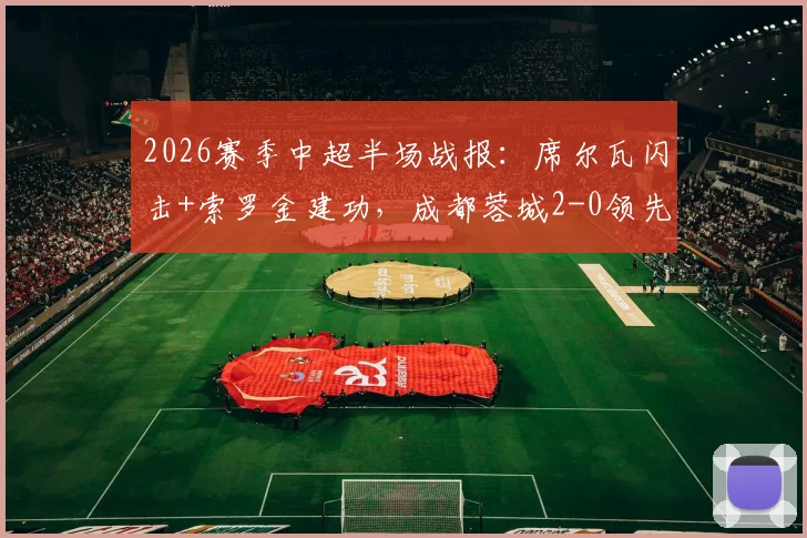 2026赛季中超半场战报：席尔瓦闪击+索罗金建功，成都蓉城2-0领先青岛西海岸，视频集锦回放