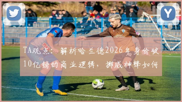 TA观点：解析哈兰德2026年身价破10亿镑的商业逻辑，挪威神锋如何从球星跃升为全球偶像