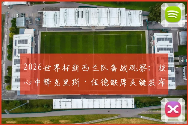 2026世界杯新西兰队备战观察：核心中锋克里斯·伍德缺席关键发布会，球队伤病状况与战术备选方案分析
