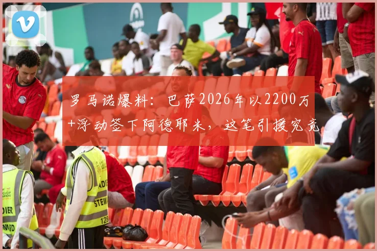 罗马诺爆料：巴萨2026年以2200万+浮动签下阿德耶米，这笔引援究竟值不值？