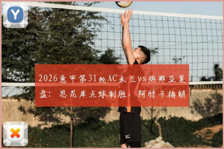 2026意甲第31轮AC米兰vs热那亚复盘：恩昆库点球制胜，阿特卡梅锁定胜局，米兰2-1险胜全过程回顾