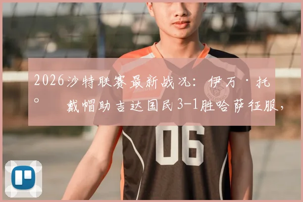 2026沙特联赛最新战况：伊万·托尼戴帽助吉达国民3-1胜哈萨征服，附全场数据及精彩进球视频回顾