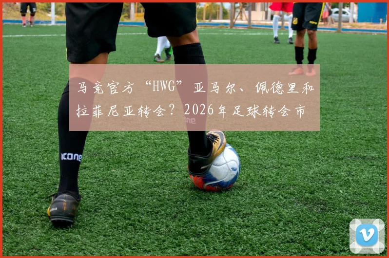 马竞官方“HWG”亚马尔、佩德里和拉菲尼亚转会？2026年足球转会市场迷惑行为大赏与“HWG”梗全解析